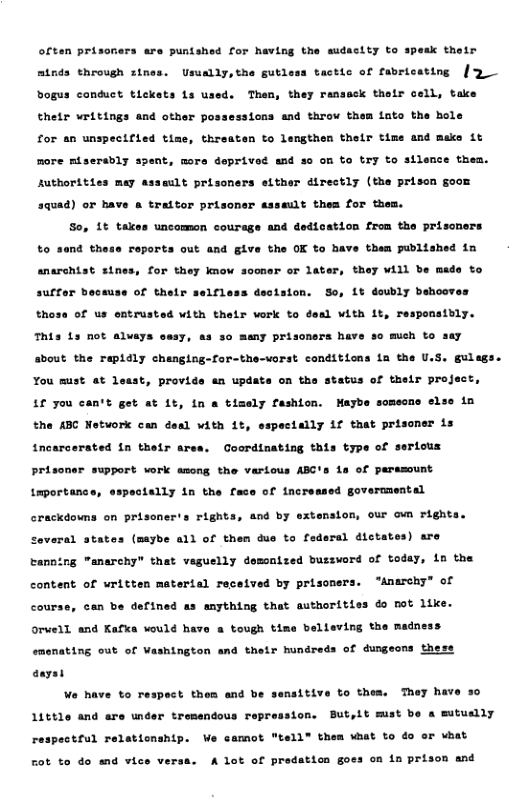 audactty to spesk thotr often prisoners are puntshed for having minds throvgh rines. Uraally,the gutless tactic of fabricating [ Than, they ransack thetr cell, take bogus conduct tlckets 1s u thetr writings and other possessions and throw them lnto the hole time, threaten to lenthen thelr time and make it for an unspectes more miserably spent, more deprived and so on to try to silnce them. Authorities mey asseult prisoners either directly (the prison goom 3quad) or have & traitor prisoner assault thes for them. So, 1t takes uncomon courage and dedication from the prisoners roports out and give the OK to have them published in 4 they VA1l be mede to to send the anarchist sines, for they know sooner or lat suffor because of their selfless decision. So, 1t doubly behooves thoss of us entrusted with their vork to deal with it, responstbly. 50 much to say This Ls not alvays easy, as so meny prisoners has about the rapidly changing-for-the-vorst conditions ia the U.S. gulags. , provide an update on the status of their project, You must at 1 Lf you can’t get at 1t, in a tizely fashion. Maybe somecne else i the ABC Network can deal vith 1t, espectally if that prisoner is Goordinating this type of serious tncarcerated in thetr are Prisoner support work among the various ABC’s 1s of peramount ecially 1n the face of tncreased governmental tmportance, and by extenston, our own rights. crackdowns on prisoner’s right: ral dictates) are veral states (maybe all of them dus to f: Canning "anarchy” that vesuelly domonized buzzword of todey, 1n the “anerchy” of content of written matertal received by prisoner: can be defined as anything that euthorities do not like. believing the madness orwell and Kafxa would have a tough ti emenating out of Vashington and thelr hundreds of dungeons these ey have 0 to respect thea and be But,it mst be a mutually 11ttle and are under tremendous e respectful relaticnship. We samot "tsll® them what to do or what rot to do nd vice versa. A lot of predation goes on in prison and
